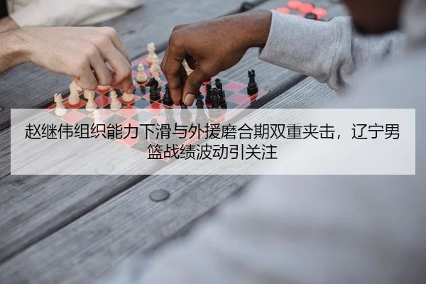 赵继伟组织能力下滑与外援磨合期双重夹击，辽宁男篮战绩波动引关注