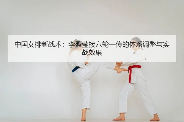 中国女排新战术：李盈莹接六轮一传的体系调整与实战效果